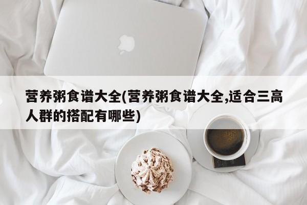 营养粥食谱大全(营养粥食谱大全,适合三高人群的搭配有哪些)
