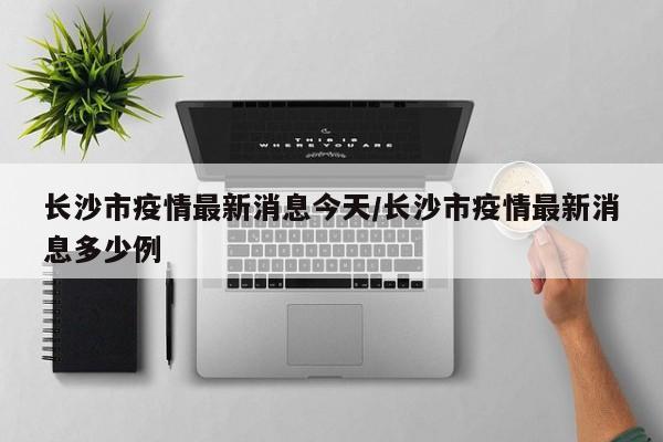 长沙市疫情最新消息今天/长沙市疫情最新消息多少例