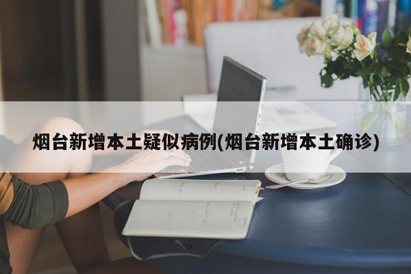 烟台新增本土疑似病例(烟台新增本土确诊)