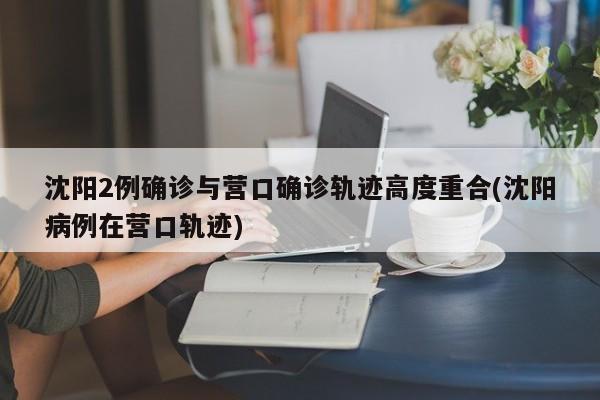 沈阳2例确诊与营口确诊轨迹高度重合(沈阳病例在营口轨迹)