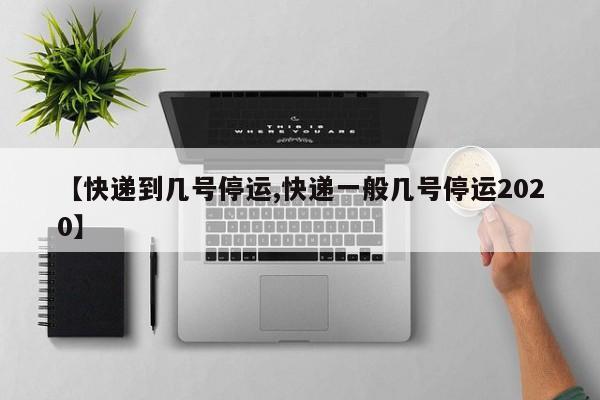 【快递到几号停运,快递一般几号停运2020】