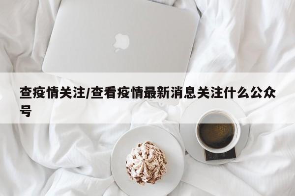 查疫情关注/查看疫情最新消息关注什么公众号
