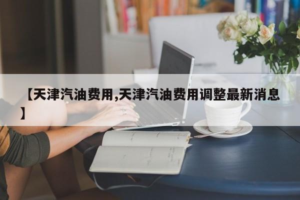 【天津汽油费用,天津汽油费用调整最新消息】