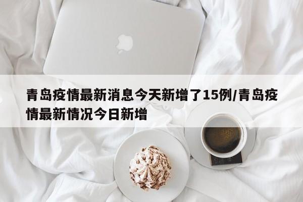 青岛疫情最新消息今天新增了15例/青岛疫情最新情况今日新增