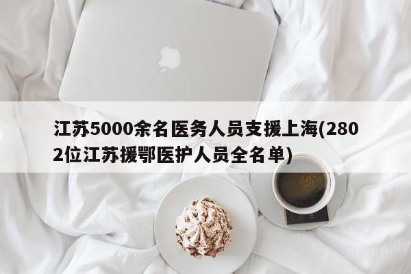 江苏5000余名医务人员支援上海(2802位江苏援鄂医护人员全名单)