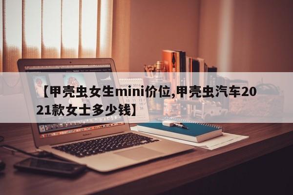 【甲壳虫女生mini价位,甲壳虫汽车2021款女士多少钱】