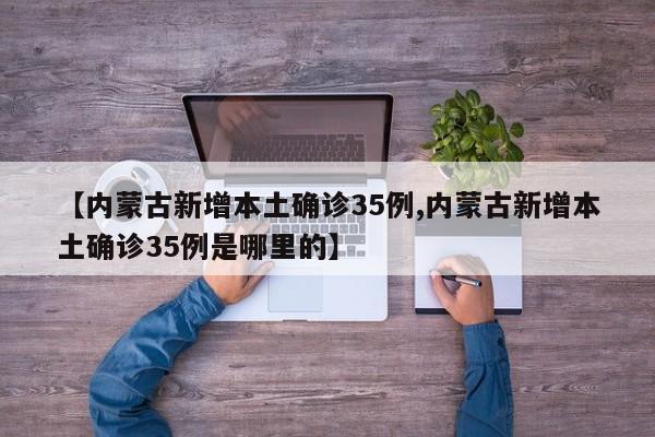 【内蒙古新增本土确诊35例,内蒙古新增本土确诊35例是哪里的】
