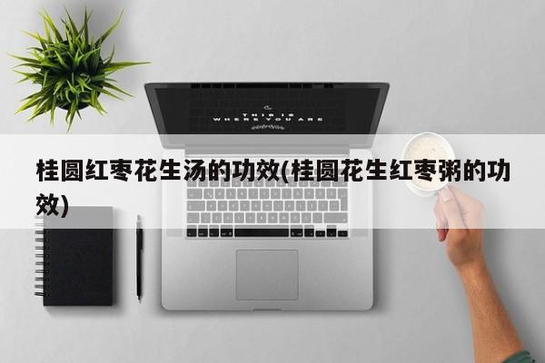 桂圆红枣花生汤的功效(桂圆花生红枣粥的功效)