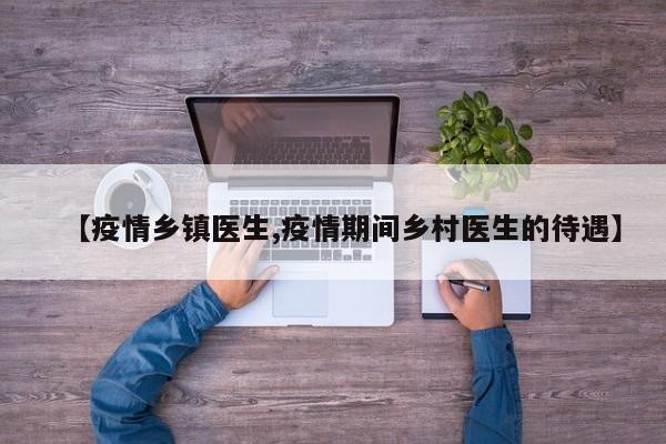 【疫情乡镇医生,疫情期间乡村医生的待遇】