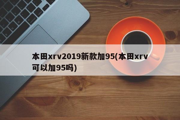 本田xrv2019新款加95(本田xrv可以加95吗)
