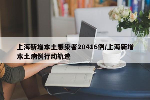 上海新增本土感染者20416例/上海新增本土病例行动轨迹