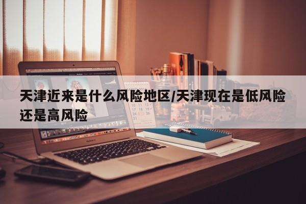 天津近来是什么风险地区/天津现在是低风险还是高风险