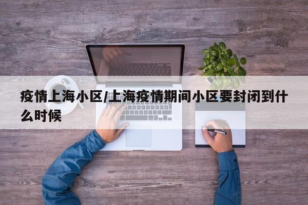疫情上海小区/上海疫情期间小区要封闭到什么时候
