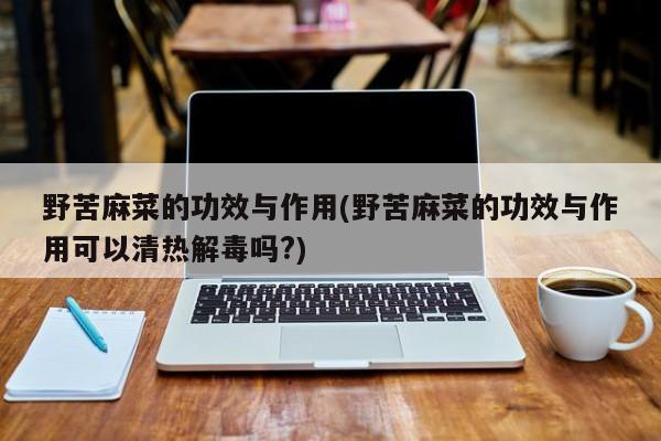 野苦麻菜的功效与作用(野苦麻菜的功效与作用可以清热解毒吗?)