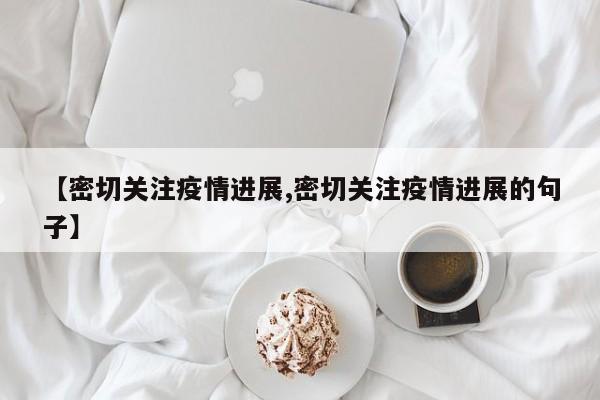 【密切关注疫情进展,密切关注疫情进展的句子】