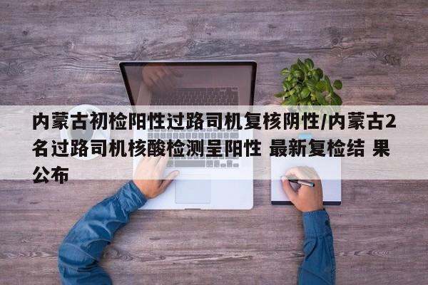 内蒙古初检阳性过路司机复核阴性/内蒙古2名过路司机核酸检测呈阳性 最新复检结 果公布