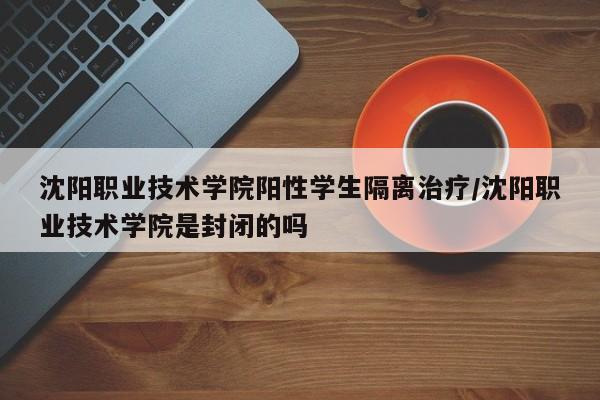 沈阳职业技术学院阳性学生隔离治疗/沈阳职业技术学院是封闭的吗